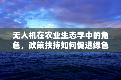 无人机在农业生态学中的角色，政策扶持如何促进绿色智能农业？