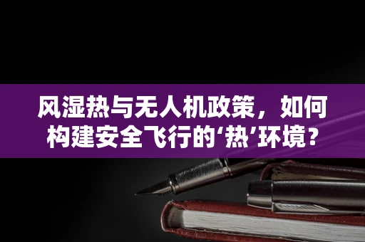 风湿热与无人机政策，如何构建安全飞行的‘热’环境？