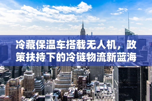 冷藏保温车搭载无人机，政策扶持下的冷链物流新蓝海？