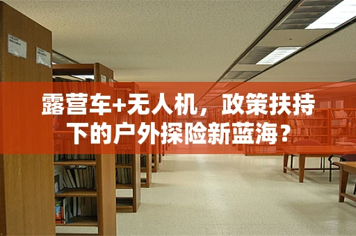 露营车+无人机，政策扶持下的户外探险新蓝海？