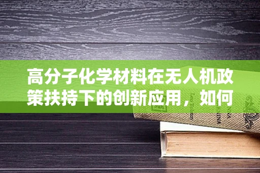 高分子化学材料在无人机政策扶持下的创新应用，如何推动轻量化与安全性的双重飞跃？