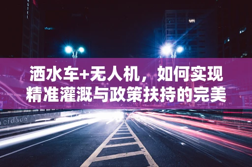 洒水车+无人机，如何实现精准灌溉与政策扶持的完美结合？