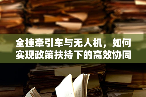 全挂牵引车与无人机，如何实现政策扶持下的高效协同？