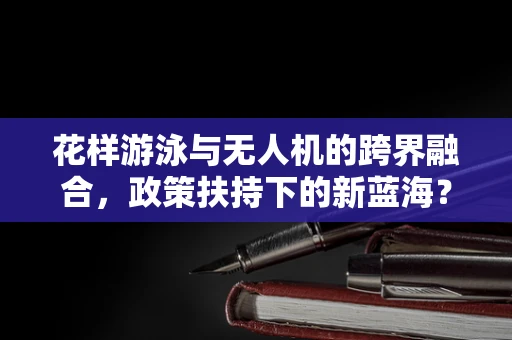 花样游泳与无人机的跨界融合，政策扶持下的新蓝海？