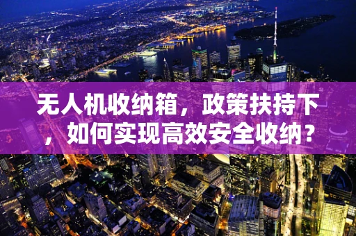 无人机收纳箱，政策扶持下，如何实现高效安全收纳？