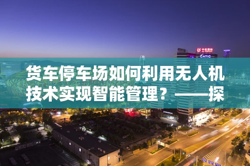 货车停车场如何利用无人机技术实现智能管理？——探索无人机在物流园区的新角色