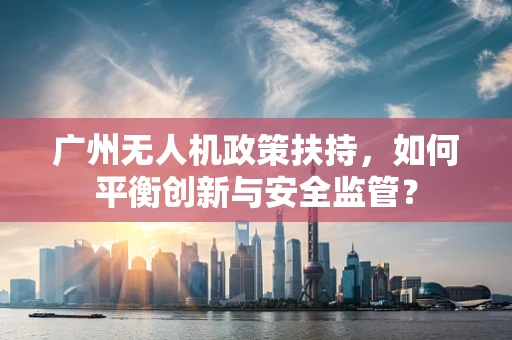 广州无人机政策扶持，如何平衡创新与安全监管？