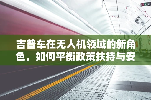 吉普车在无人机领域的新角色，如何平衡政策扶持与安全监管？