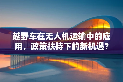 越野车在无人机运输中的应用，政策扶持下的新机遇？