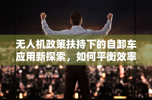 无人机政策扶持下的自卸车应用新探索，如何平衡效率与法规？