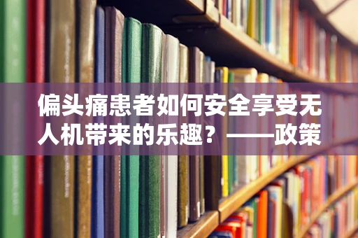 偏头痛患者如何安全享受无人机带来的乐趣？——政策扶持下的无人机使用新考量