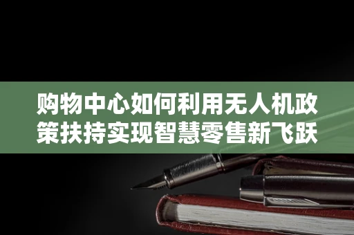 购物中心如何利用无人机政策扶持实现智慧零售新飞跃？