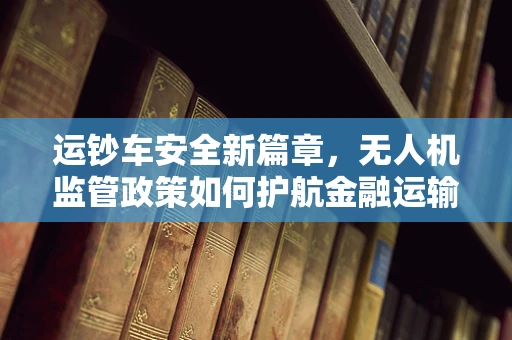 运钞车安全新篇章，无人机监管政策如何护航金融运输？