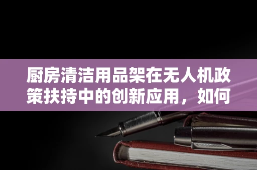 厨房清洁用品架在无人机政策扶持中的创新应用，如何提升无人机维护的便捷性与安全性？