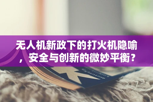 无人机新政下的打火机隐喻，安全与创新的微妙平衡？