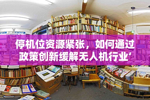 停机位资源紧张，如何通过政策创新缓解无人机行业‘落地难’？