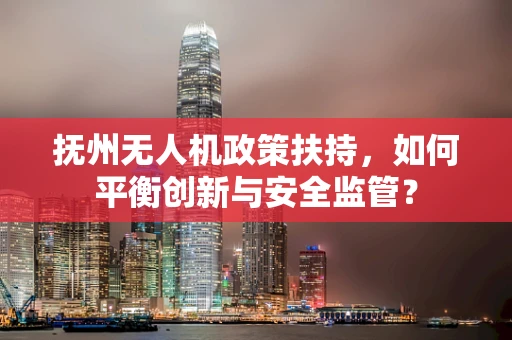 抚州无人机政策扶持，如何平衡创新与安全监管？