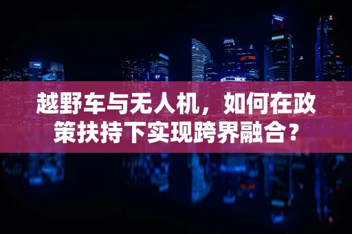 越野车与无人机，如何在政策扶持下实现跨界融合？