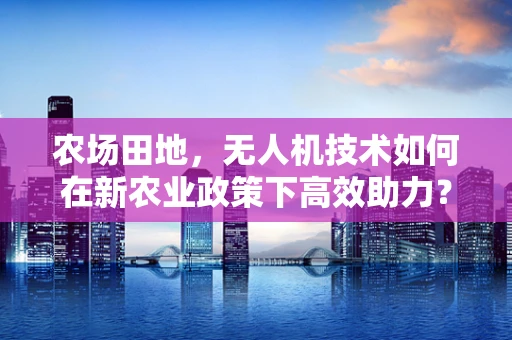 农场田地，无人机技术如何在新农业政策下高效助力？