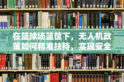 在篮球场篮筐下，无人机政策如何精准扶持，实现安全与乐趣的双重保障？