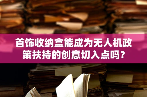 首饰收纳盒能成为无人机政策扶持的创意切入点吗？