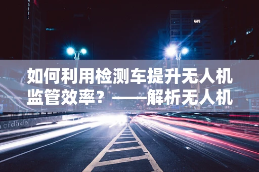 如何利用检测车提升无人机监管效率？——解析无人机政策扶持下的创新应用