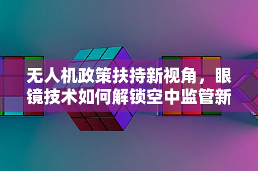 无人机政策扶持新视角，眼镜技术如何解锁空中监管新维度？