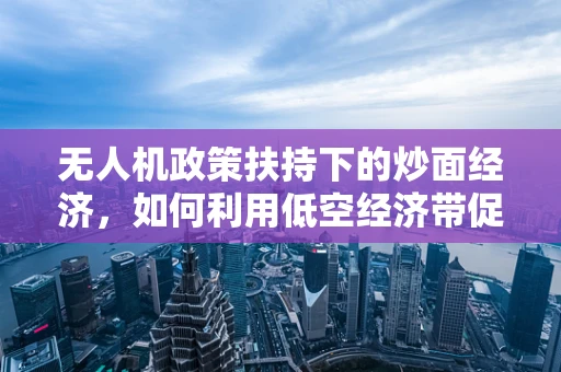 无人机政策扶持下的炒面经济，如何利用低空经济带促进地方特色产业发展？